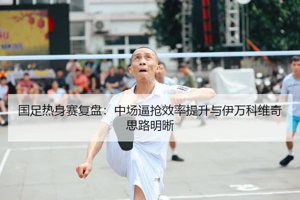 国足热身赛复盘:中场逼抢效率提升与伊万科维奇思路明晰